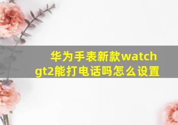 华为手表新款watchgt2能打电话吗怎么设置