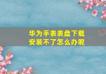 华为手表表盘下载安装不了怎么办呢