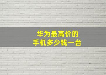 华为最高价的手机多少钱一台