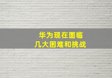 华为现在面临几大困难和挑战