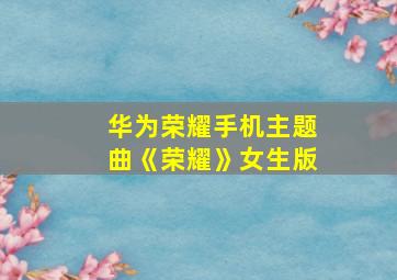 华为荣耀手机主题曲《荣耀》女生版