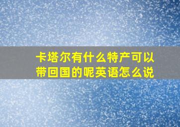 卡塔尔有什么特产可以带回国的呢英语怎么说