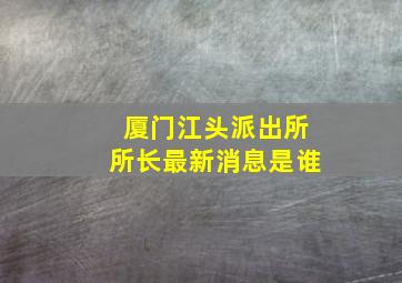 厦门江头派出所所长最新消息是谁