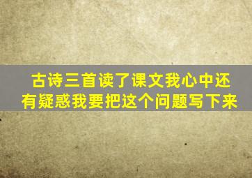 古诗三首读了课文我心中还有疑惑我要把这个问题写下来