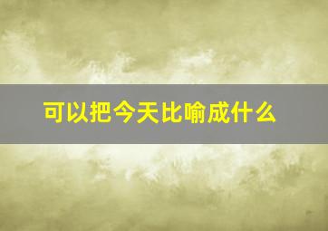 可以把今天比喻成什么