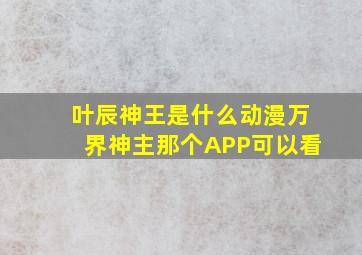 叶辰神王是什么动漫万界神主那个APP可以看