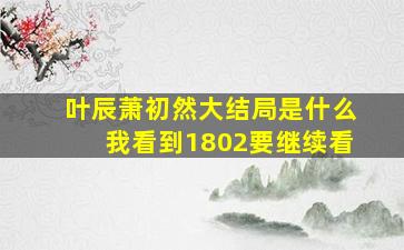 叶辰萧初然大结局是什么我看到1802要继续看