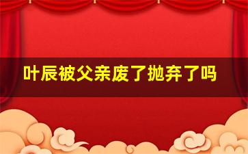 叶辰被父亲废了抛弃了吗