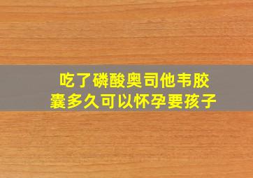 吃了磷酸奥司他韦胶囊多久可以怀孕要孩子