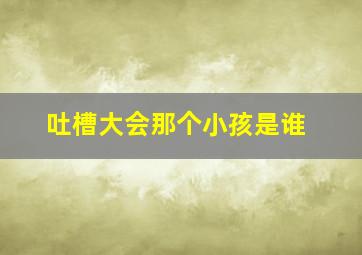 吐槽大会那个小孩是谁