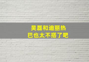 吴磊和迪丽热巴也太不搭了吧