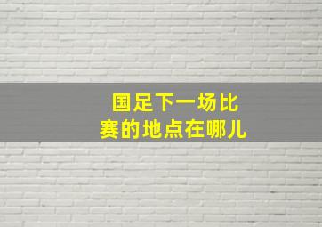 国足下一场比赛的地点在哪儿