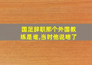 国足辞职那个外国教练是谁,当时他说啥了