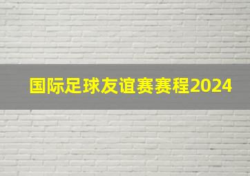 国际足球友谊赛赛程2024