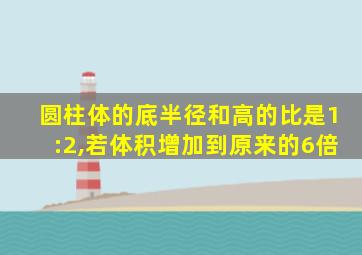 圆柱体的底半径和高的比是1:2,若体积增加到原来的6倍