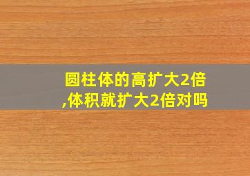 圆柱体的高扩大2倍,体积就扩大2倍对吗