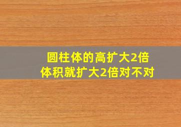 圆柱体的高扩大2倍体积就扩大2倍对不对