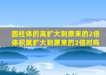 圆柱体的高扩大到原来的2倍体积就扩大到原来的2倍对吗