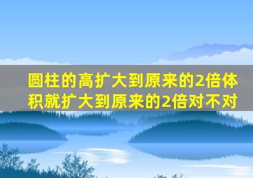 圆柱的高扩大到原来的2倍体积就扩大到原来的2倍对不对