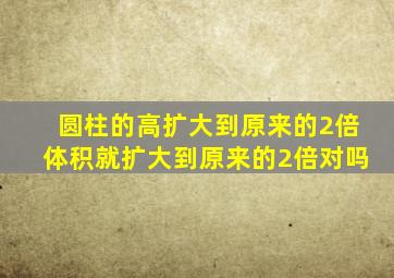 圆柱的高扩大到原来的2倍体积就扩大到原来的2倍对吗