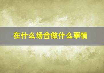 在什么场合做什么事情