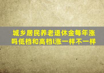 城乡居民养老退休金每年涨吗低档和高档l涨一样不一样