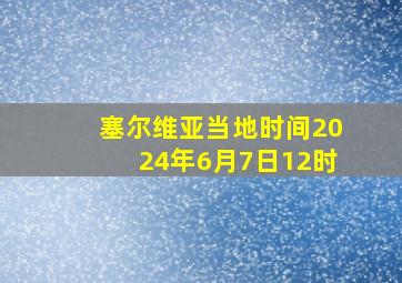 塞尔维亚当地时间2024年6月7日12时