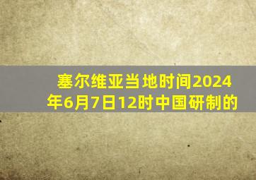 塞尔维亚当地时间2024年6月7日12时中国研制的