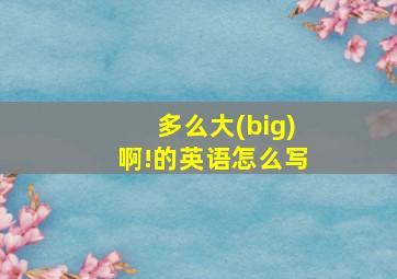 多么大(big)啊!的英语怎么写