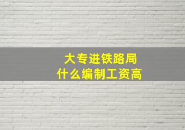 大专进铁路局什么编制工资高