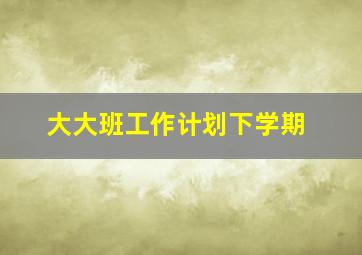 大大班工作计划下学期