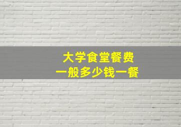 大学食堂餐费一般多少钱一餐