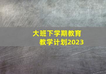 大班下学期教育教学计划2023