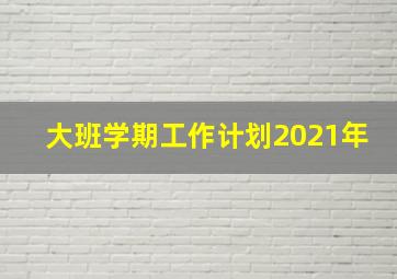 大班学期工作计划2021年