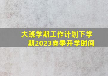 大班学期工作计划下学期2023春季开学时间