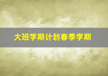 大班学期计划春季学期