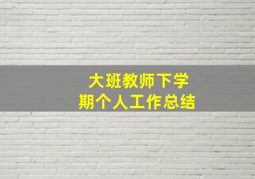 大班教师下学期个人工作总结