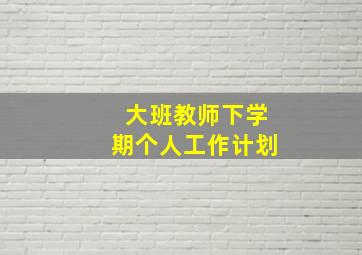 大班教师下学期个人工作计划