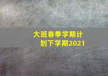 大班春季学期计划下学期2021