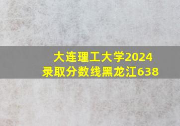 大连理工大学2024录取分数线黑龙江638