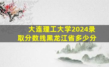 大连理工大学2024录取分数线黑龙江省多少分