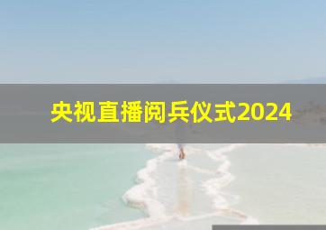 央视直播阅兵仪式2024