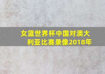 女篮世界杯中国对澳大利亚比赛录像2018年