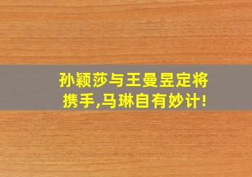 孙颖莎与王曼昱定将携手,马琳自有妙计!