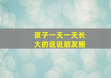 孩子一天一天长大的说说朋友圈