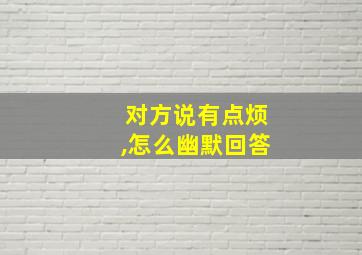 对方说有点烦,怎么幽默回答