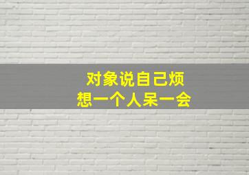 对象说自己烦想一个人呆一会