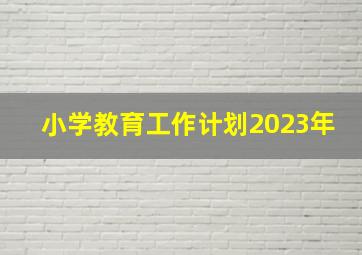 小学教育工作计划2023年