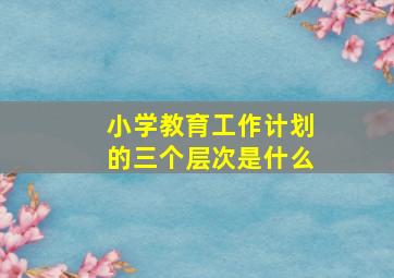 小学教育工作计划的三个层次是什么