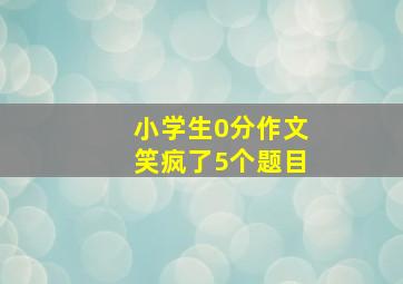 小学生0分作文笑疯了5个题目